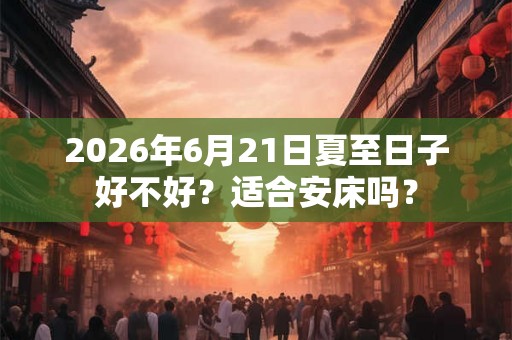 2026年6月21日夏至日子好不好？适合安床吗？