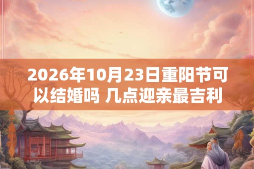 2026年10月23日重阳节可以结婚吗 几点迎亲最吉利