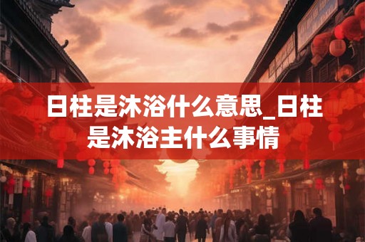 日柱是沐浴什么意思_日柱是沐浴主什么事情 日柱是沐浴什么意思_日柱是沐浴主什么事情