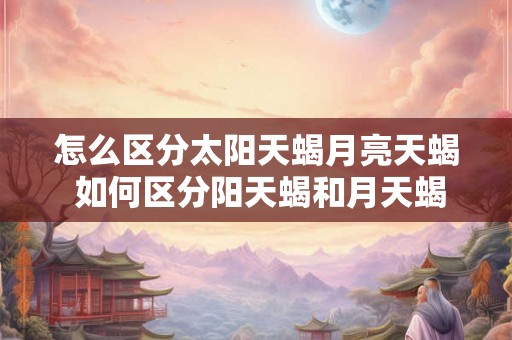怎么区分太阳天蝎月亮天蝎 如何区分阳天蝎和月天蝎 怎么区分太阳天蝎月亮天蝎 如何区分阳天蝎和月天蝎