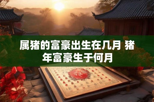 属猪的富豪出生在几月 猪年富豪生于何月 属猪的富豪出生在几月 猪年富豪生于何月