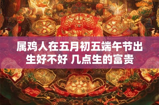 属鸡人在五月初五端午节出生好不好 几点生的富贵