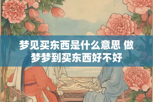梦见买东西是什么意思 做梦梦到买东西好不好