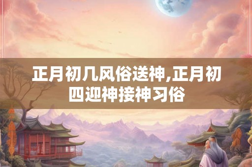 正月初几风俗送神,正月初四迎神接神习俗
