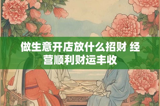 做生意开店放什么招财 经营顺利财运丰收