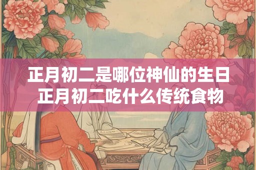 正月初二是哪位神仙的生日 正月初二吃什么传统食物 正月初二是哪位神仙的生日 正月初二吃什么传统食物