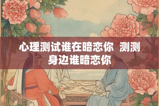 心理测试谁在暗恋你 测测身边谁暗恋你 心理测试谁在暗恋你 测测身边谁暗恋你