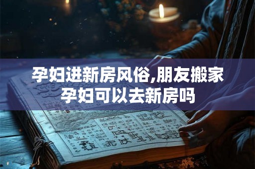 孕妇进新房风俗,朋友搬家孕妇可以去新房吗