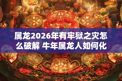 属龙2026年有牢狱之灾怎么破解 牛年属龙人如何化解灾难