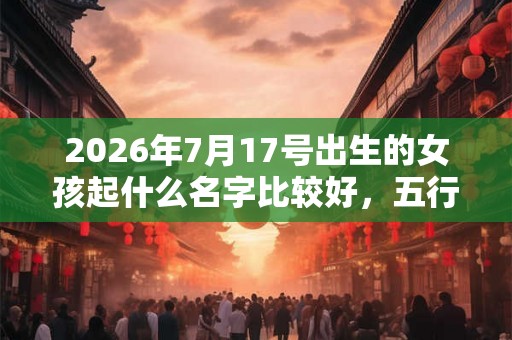 2026年7月17号出生的女孩起什么名字比较好，五行属什么