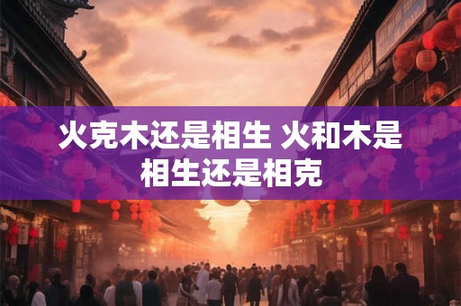 火克木还是相生 火和木是相生还是相克