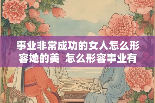 事业非常成功的女人怎么形容她的美  怎么形容事业有成的女人