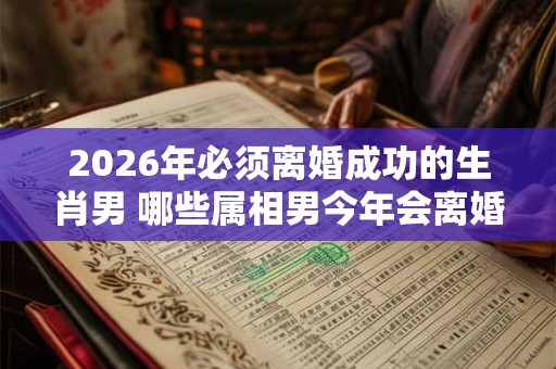 2026年必须离婚成功的生肖男 哪些属相男今年会离婚