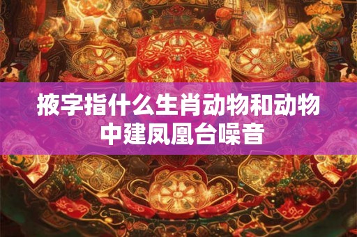 掖字指什么生肖动物和动物 中建凤凰台噪音