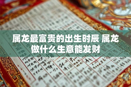 属龙最富贵的出生时辰 属龙做什么生意能发财 属龙最富贵的出生时辰 属龙做什么生意能发财