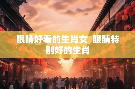 眼睛好看的生肖女  眼睛特别好的生肖