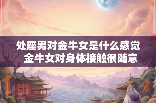 处座男对金牛女是什么感觉 金牛女对身体接触很随意吗 处座男对金牛女是什么感觉 金牛女对身体接触很随意吗