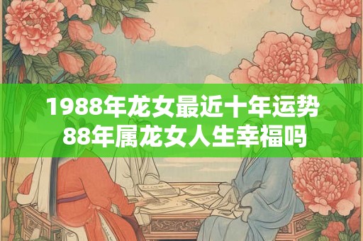 1988年龙女最近十年运势 88年属龙女人生幸福吗