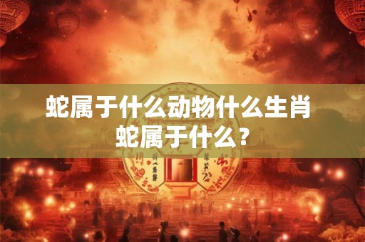 蛇属于什么动物什么生肖 蛇属于什么? 蛇属于什么动物什么生肖 蛇属于什么?