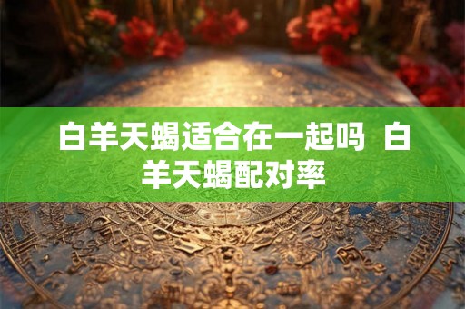 白羊天蝎适合在一起吗 白羊天蝎配对率 白羊天蝎适合在一起吗 白羊天蝎配对率