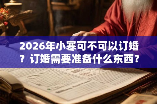2026年小寒可不可以订婚？订婚需要准备什么东西？