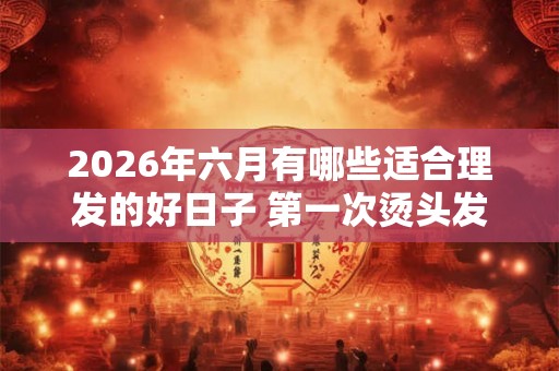 2026年六月有哪些适合理发的好日子 第一次烫头发要注意什么 2026年六月有哪些适合理发的好日子 第一次烫头发要注意什么