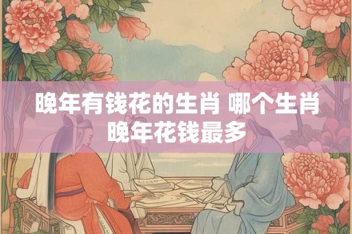 晚年有钱花的生肖 哪个生肖晚年花钱最多