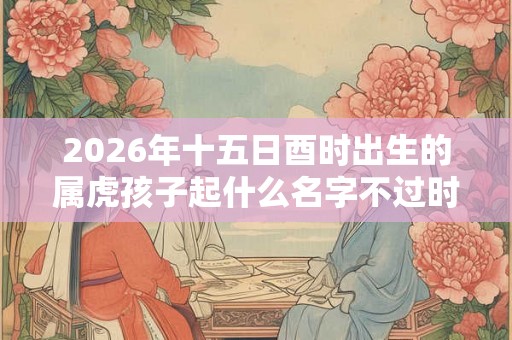 2026年十五日酉时出生的属虎孩子起什么名字不过时