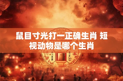 鼠目寸光打一正确生肖 短视动物是哪个生肖 鼠目寸光打一正确生肖 短视动物是哪个生肖