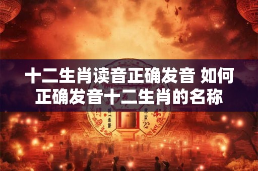 十二生肖读音正确发音 如何正确发音十二生肖的名称
