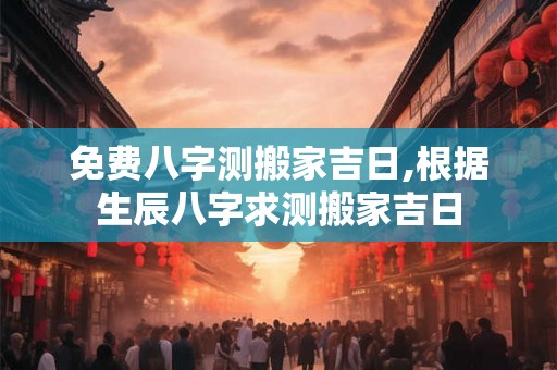 免费八字测搬家吉日,根据生辰八字求测搬家吉日
