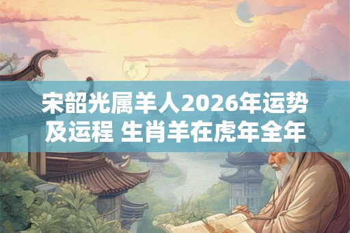 宋韶光属羊人2026年运势及运程 生肖羊在虎年全年每月运势如何