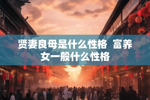 贤妻良母是什么性格 富养女一般什么性格 贤妻良母是什么性格 富养女一般什么性格