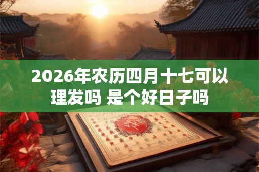 2026年农历四月十七可以理发吗 是个好日子吗