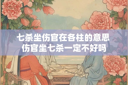 七杀坐伤官在各柱的意思 伤官坐七杀一定不好吗