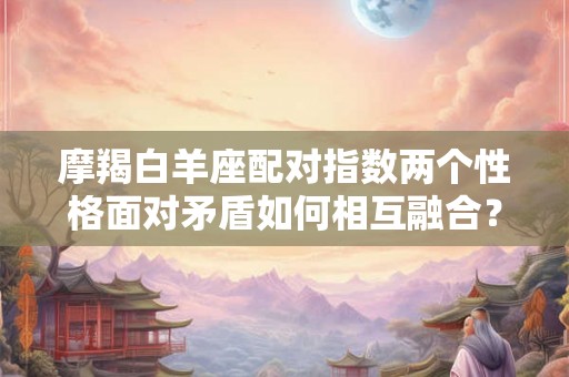 摩羯白羊座配对指数两个性格面对矛盾如何相互融合? 摩羯白羊座配对指数两个性格面对矛盾如何相互融合?