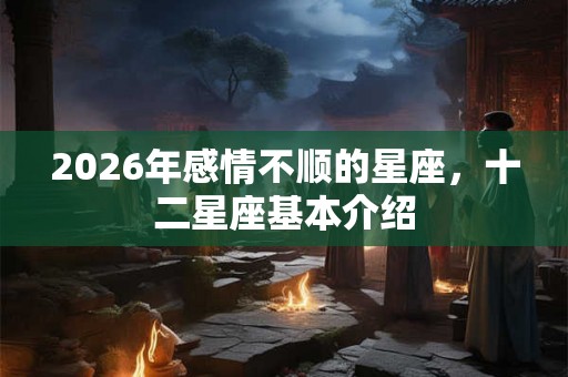 2026年感情不顺的星座,十二星座基本介绍 2026年感情不顺的星座,十二星座基本介绍