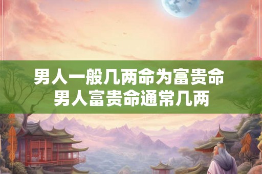 男人一般几两命为富贵命 男人富贵命通常几两 男人一般几两命为富贵命 男人富贵命通常几两