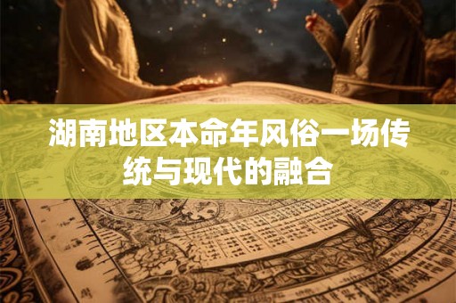 湖南地区本命年风俗一场传统与现代的融合