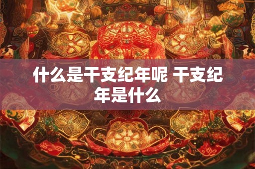 什么是干支纪年呢 干支纪年是什么