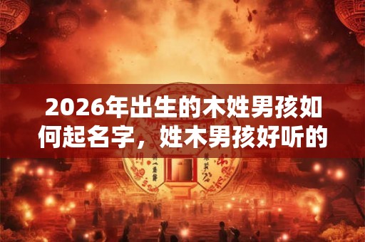 2026年出生的木姓男孩如何起名字，姓木男孩好听的名字