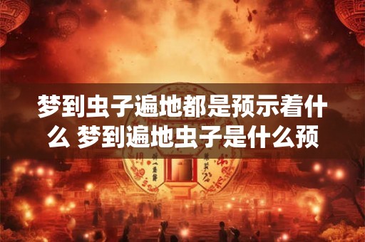 梦到虫子遍地都是预示着什么 梦到遍地虫子是什么预兆