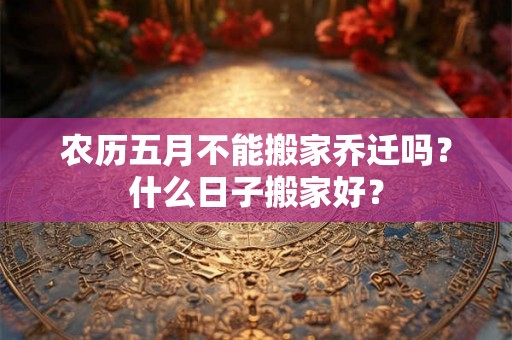 农历五月不能搬家乔迁吗？什么日子搬家好？