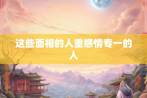 这些面相的人重感情专一的人 这些面相的人重感情专一的人