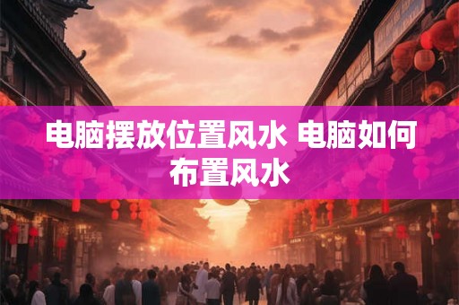 电脑摆放位置风水 电脑如何布置风水