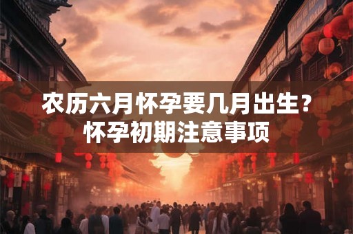 农历六月怀孕要几月出生？怀孕初期注意事项