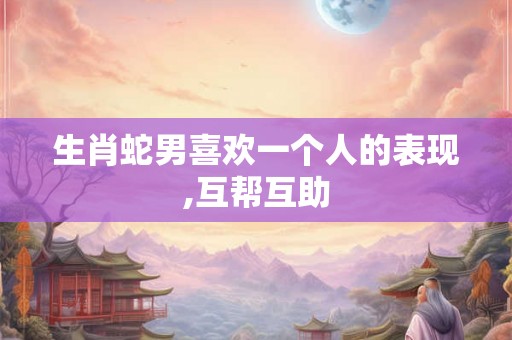 生肖蛇男喜欢一个人的表现,互帮互助