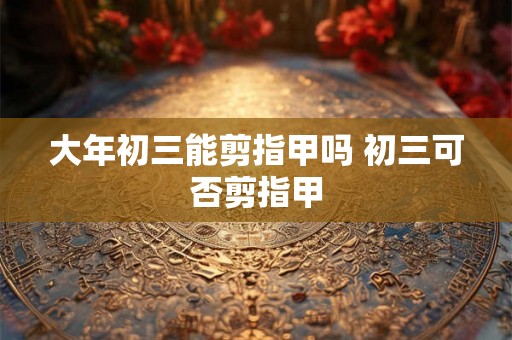 大年初三能剪指甲吗 初三可否剪指甲