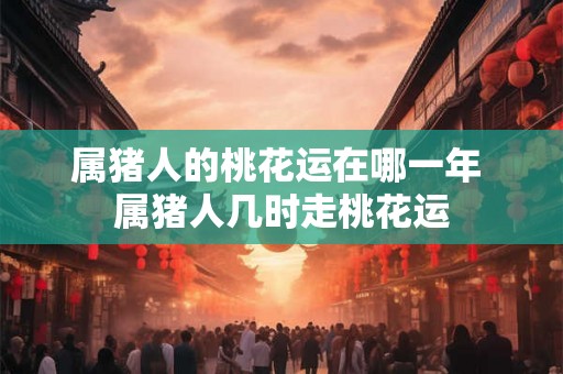 属猪人的桃花运在哪一年 属猪人几时走桃花运