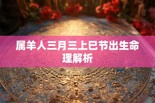 属羊人三月三上巳节出生命理解析 属羊人三月三上巳节出生命理解析